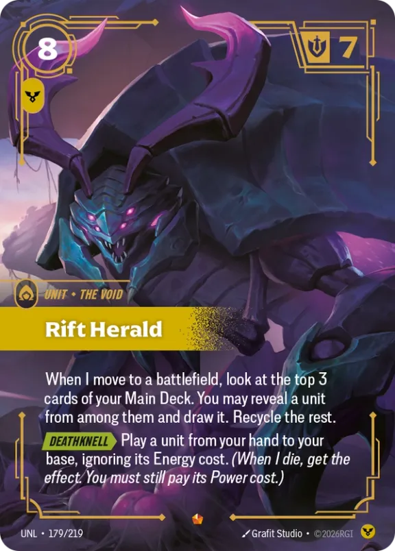 Riftbound Unit: Rift Herald. When I move to a battlefield, look at the top 3 cards of your Main Deck. You may reveal a unit from among them and draw it. Recycle the rest.
[Deathknell][>] Play a unit from your hand to your base, ignoring its Energy cost. (When I die, get the effect. You must still pay its Power cost.)