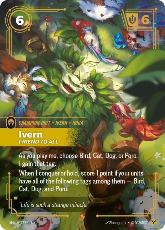 Riftbound Unit: Ivern, Friend to All. As you play me, choose Bird, Cat, Dog, or Poro. I gain that tag.
When I conquer or hold, score 1 point if your units have all of the following tags among them — Bird, Cat, Dog, and Poro.