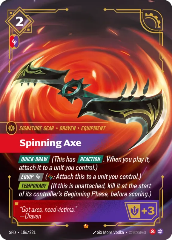 Riftbound Gear: Spinning Axe. [Quick-Draw] (This has [Reaction]. When you play it, attach it to a unit you control.)
[Equip] [C] ([C]: Attach this to a unit you control.)
[Temporary] (If this is unattached, kill it at the start of its controller's Beginning Phase, before scoring.)